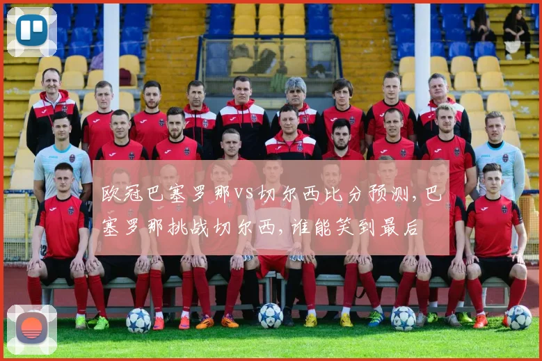 欧冠巴塞罗那vs切尔西比分预测,巴塞罗那挑战切尔西,谁能笑到最后