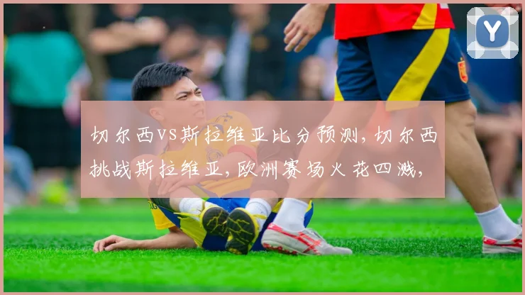 切尔西vs斯拉维亚比分预测,切尔西挑战斯拉维亚,欧洲赛场火花四溅,悬念重重