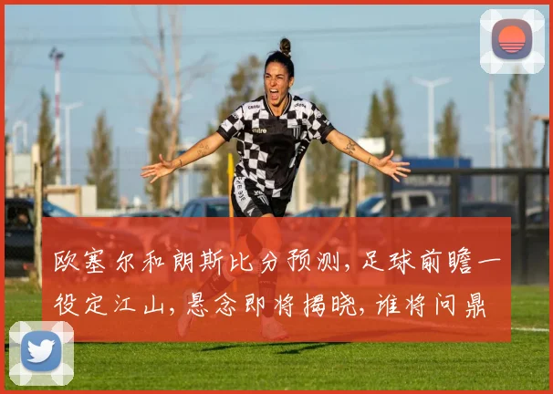 欧塞尔和朗斯比分预测,足球前瞻一役定江山,悬念即将揭晓,谁将问鼎荣耀